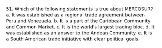 51. Which of the following statements is true about MERCOSUR? a. It was established as a regional trade agreement between Peru and Venezuela. b. It is a part of the Caribbean Community and Common Market. c. It is the world's largest trading bloc. d. It was established as an answer to the Andean Community. e. It is a South American trade initiative with clear political goals.