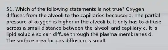 51. Which of the following statements is not true? Oxygen diffuses from the alveoli to the capillaries because: a. The partial pressure of oxygen is higher in the alveoli b. It only has to diffuse across a small distance between the alveoli and capillary c. It is lipid soluble so can diffuse through the plasma membranes d. The surface area for gas diffusion is small.