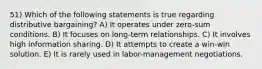 51) Which of the following statements is true regarding distributive bargaining? A) It operates under zero-sum conditions. B) It focuses on long-term relationships. C) It involves high information sharing. D) It attempts to create a win-win solution. E) It is rarely used in labor-management negotiations.