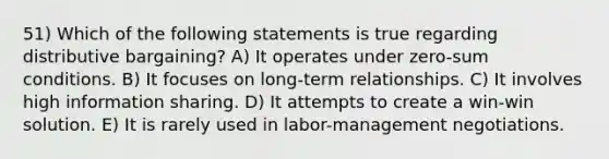 51) Which of the following statements is true regarding distributive bargaining? A) It operates under zero-sum conditions. B) It focuses on long-term relationships. C) It involves high information sharing. D) It attempts to create a win-win solution. E) It is rarely used in labor-management negotiations.