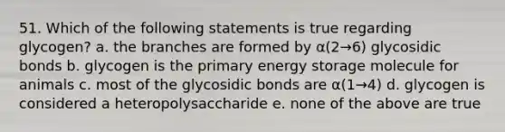 51. Which of the following statements is true regarding glycogen? a. the branches are formed by α(2→6) glycosidic bonds b. glycogen is the primary energy storage molecule for animals c. most of the glycosidic bonds are α(1→4) d. glycogen is considered a heteropolysaccharide e. none of the above are true