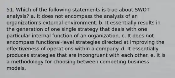 51. Which of the following statements is true about SWOT analysis? a. It does not encompass the analysis of an organization's external environment. b. It essentially results in the generation of one single strategy that deals with one particular internal function of an organization. c. It does not encompass functional-level strategies directed at improving the effectiveness of operations within a company. d. It essentially produces strategies that are incongruent with each other. e. It is a methodology for choosing between competing business models.