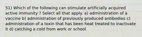 51) Which of the following can stimulate artificially acquired active immunity ? Select all that apply. a) administration of a vaccine b) administration of previously produced antibodies c) administration of a toxin that has been heat treated to inactivate it d) catching a cold from work or school