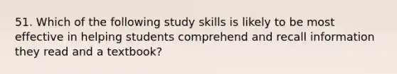 51. Which of the following study skills is likely to be most effective in helping students comprehend and recall information they read and a textbook?