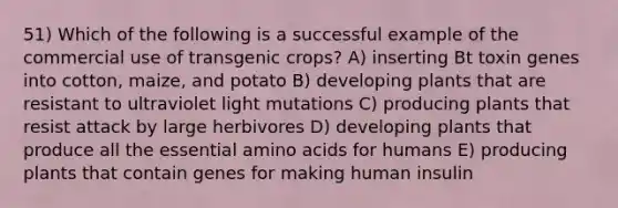 51) Which of the following is a successful example of the commercial use of transgenic crops? A) inserting Bt toxin genes into cotton, maize, and potato B) developing plants that are resistant to ultraviolet light mutations C) producing plants that resist attack by large herbivores D) developing plants that produce all the essential amino acids for humans E) producing plants that contain genes for making human insulin