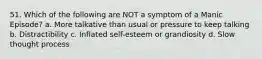 51. Which of the following are NOT a symptom of a Manic Episode? a. More talkative than usual or pressure to keep talking b. Distractibility c. Inflated self-esteem or grandiosity d. Slow thought process