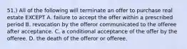 51.) All of the following will terminate an offer to purchase real estate EXCEPT A. failure to accept the offer within a prescribed period B. revocation by the offeror communicated to the offeree after acceptance. C. a conditional acceptance of the offer by the offeree. D. the death of the offeror or offeree.