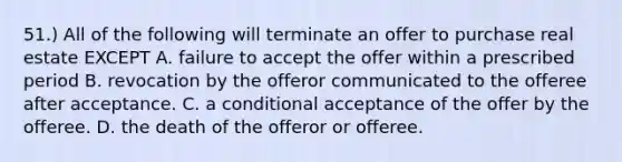 51.) All of the following will terminate an offer to purchase real estate EXCEPT A. failure to accept the offer within a prescribed period B. revocation by the offeror communicated to the offeree after acceptance. C. a conditional acceptance of the offer by the offeree. D. the death of the offeror or offeree.