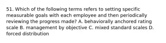 51. Which of the following terms refers to setting specific measurable goals with each employee and then periodically reviewing the progress made? A. behaviorally anchored rating scale B. management by objective C. mixed standard scales D. forced distribution