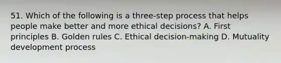 51. Which of the following is a three-step process that helps people make better and more ethical decisions? A. First principles B. Golden rules C. Ethical decision-making D. Mutuality development process