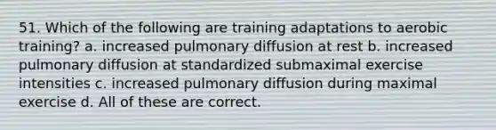 51. Which of the following are training adaptations to aerobic training? a. increased pulmonary diffusion at rest b. increased pulmonary diffusion at standardized submaximal exercise intensities c. increased pulmonary diffusion during maximal exercise d. All of these are correct.