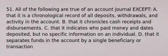 51. All of the following are true of an account journal EXCEPT: A. that it is a chronological record of all deposits, withdrawals, and activity in the account. B. that it chronicles cash receipts and disbursements. C. that it indicates who paid money and dates deposited, but no specific information on an individual. D. that it separates funds in the account by a single beneficiary or transaction