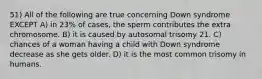 51) All of the following are true concerning Down syndrome EXCEPT A) in 23% of cases, the sperm contributes the extra chromosome. B) it is caused by autosomal trisomy 21. C) chances of a woman having a child with Down syndrome decrease as she gets older. D) it is the most common trisomy in humans.