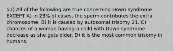 51) All of the following are true concerning Down syndrome EXCEPT A) in 23% of cases, the sperm contributes the extra chromosome. B) it is caused by autosomal trisomy 21. C) chances of a woman having a child with Down syndrome decrease as she gets older. D) it is the most common trisomy in humans.