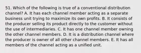 51. Which of the following is true of a conventional distribution channel? A. It has each channel member acting as a separate business unit trying to maximize its own profits. B. It consists of the producer selling its product directly to the customer without the use of intermediaries. C. It has one channel member owning the other channel members. D. It is a distribution channel where the producer is owner of all other channel members. E. It has all members of the channel acting as a unified unit.