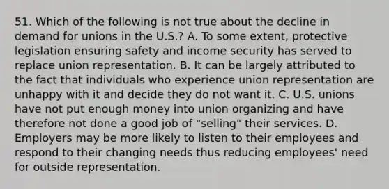 51. Which of the following is not true about the decline in demand for unions in the U.S.? A. To some extent, protective legislation ensuring safety and income security has served to replace union representation. B. It can be largely attributed to the fact that individuals who experience union representation are unhappy with it and decide they do not want it. C. U.S. unions have not put enough money into union organizing and have therefore not done a good job of "selling" their services. D. Employers may be more likely to listen to their employees and respond to their changing needs thus reducing employees' need for outside representation.