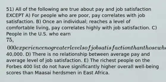 51) All of the following are true about pay and job satisfaction EXCEPT A) For people who are poor, pay correlates with job satisfaction. B) Once an individual; reaches a level of comfortable living, pay correlates highly with job satisfaction. C) People in the U.S. who earn 75,000 experience no greater levels of job satisfaction than those who earn40,000. D) There is no relationship between average pay and average level of job satisfaction. E) The richest people on the Forbes 400 list do not have significantly higher overall well-being scores than Maasai herdsmen in East Africa.