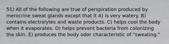 51) All of the following are true of perspiration produced by merocrine sweat glands except that it A) is very watery. B) contains electrolytes and waste products. C) helps cool the body when it evaporates. D) helps prevent bacteria from colonizing the skin. E) produces the body odor characteristic of "sweating."