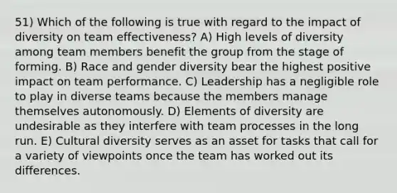 51) Which of the following is true with regard to the impact of diversity on team effectiveness? A) High levels of diversity among team members benefit the group from the stage of forming. B) Race and gender diversity bear the highest positive impact on team performance. C) Leadership has a negligible role to play in diverse teams because the members manage themselves autonomously. D) Elements of diversity are undesirable as they interfere with team processes in the long run. E) Cultural diversity serves as an asset for tasks that call for a variety of viewpoints once the team has worked out its differences.