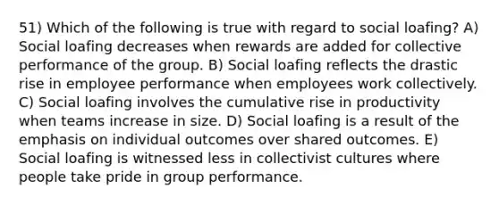 51) Which of the following is true with regard to social loafing? A) Social loafing decreases when rewards are added for collective performance of the group. B) Social loafing reflects the drastic rise in employee performance when employees work collectively. C) Social loafing involves the cumulative rise in productivity when teams increase in size. D) Social loafing is a result of the emphasis on individual outcomes over shared outcomes. E) Social loafing is witnessed less in collectivist cultures where people take pride in group performance.