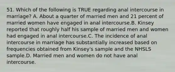 51. Which of the following is TRUE regarding anal intercourse in marriage? A. About a quarter of married men and 21 percent of married women have engaged in anal intercourse.B. Kinsey reported that roughly half his sample of married men and women had engaged in anal intercourse.C. The incidence of anal intercourse in marriage has substantially increased based on frequencies obtained from Kinsey's sample and the NHSLS sample.D. Married men and women do not have anal intercourse.