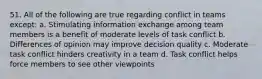 51. All of the following are true regarding conflict in teams except: a. Stimulating information exchange among team members is a benefit of moderate levels of task conflict b. Differences of opinion may improve decision quality c. Moderate task conflict hinders creativity in a team d. Task conflict helps force members to see other viewpoints