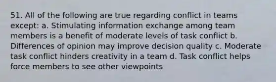 51. All of the following are true regarding conflict in teams except: a. Stimulating information exchange among team members is a benefit of moderate levels of task conflict b. Differences of opinion may improve decision quality c. Moderate task conflict hinders creativity in a team d. Task conflict helps force members to see other viewpoints