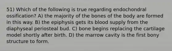 51) Which of the following is true regarding endochondral ossification? A) the majority of the bones of the body are formed in this way. B) the epiphysis gets its blood supply from the diaphyseal periosteal bud. C) bone begins replacing the cartilage model shortly after birth. D) the marrow cavity is the first bony structure to form.