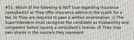 #51. Which of the following is NOT true regarding insurance consultants? a) They offer insurance advice to the public for a fee. b) They are required to pass a written examination. c) The Superintendent must recognize the candidate as trustworthy and competent before issuing a consultant's license. d) They may own shares in the insurers they represent