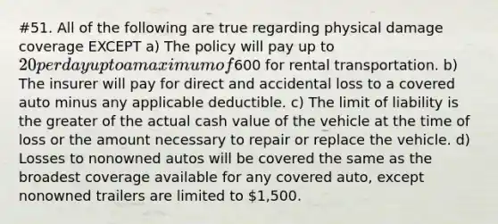 #51. All of the following are true regarding physical damage coverage EXCEPT a) The policy will pay up to 20 per day up to a maximum of600 for rental transportation. b) The insurer will pay for direct and accidental loss to a covered auto minus any applicable deductible. c) The limit of liability is the greater of the actual cash value of the vehicle at the time of loss or the amount necessary to repair or replace the vehicle. d) Losses to nonowned autos will be covered the same as the broadest coverage available for any covered auto, except nonowned trailers are limited to 1,500.