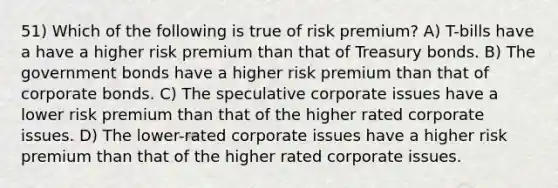 51) Which of the following is true of risk premium? A) T-bills have a have a higher risk premium than that of Treasury bonds. B) The government bonds have a higher risk premium than that of corporate bonds. C) The speculative corporate issues have a lower risk premium than that of the higher rated corporate issues. D) The lower-rated corporate issues have a higher risk premium than that of the higher rated corporate issues.