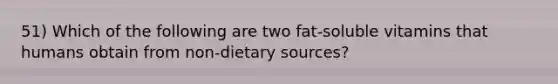 51) Which of the following are two fat-soluble vitamins that humans obtain from non-dietary sources?