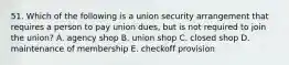 51. Which of the following is a union security arrangement that requires a person to pay union dues, but is not required to join the union? A. agency shop B. union shop C. closed shop D. maintenance of membership E. checkoff provision