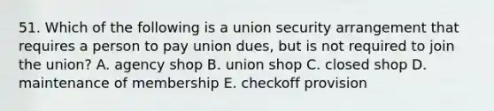 51. Which of the following is a union security arrangement that requires a person to pay union dues, but is not required to join the union? A. agency shop B. union shop C. closed shop D. maintenance of membership E. checkoff provision