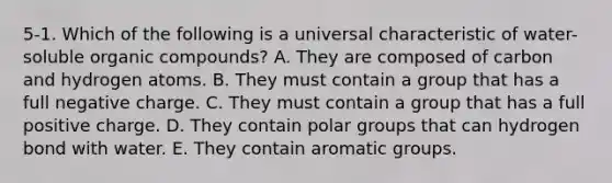 5-1. Which of the following is a universal characteristic of water-soluble organic compounds? A. They are composed of carbon and hydrogen atoms. B. They must contain a group that has a full negative charge. C. They must contain a group that has a full positive charge. D. They contain polar groups that can hydrogen bond with water. E. They contain aromatic groups.