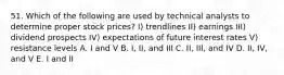 51. Which of the following are used by technical analysts to determine proper stock prices? I) trendlines II) earnings III) dividend prospects IV) expectations of future interest rates V) resistance levels A. I and V B. I, II, and III C. II, III, and IV D. II, IV, and V E. I and II