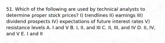 51. Which of the following are used by technical analysts to determine proper stock prices? I) trendlines II) earnings III) dividend prospects IV) expectations of future interest rates V) resistance levels A. I and V B. I, II, and III C. II, III, and IV D. II, IV, and V E. I and II