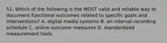 51. Which of the following is the MOST valid and reliable way to document functional outcomes related to specific goals and interventions? A. digital media systems B. an interval recording schedule C. online outcome measures D. standardized measurement tools