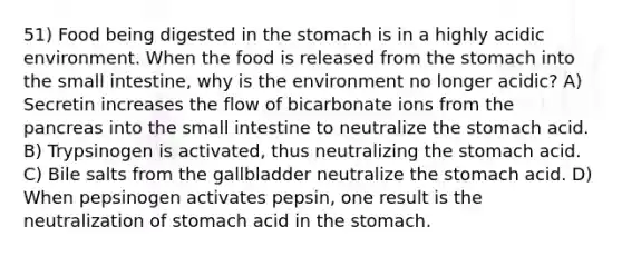 51) Food being digested in the stomach is in a highly acidic environment. When the food is released from the stomach into the small intestine, why is the environment no longer acidic? A) Secretin increases the flow of bicarbonate ions from the pancreas into the small intestine to neutralize the stomach acid. B) Trypsinogen is activated, thus neutralizing the stomach acid. C) Bile salts from the gallbladder neutralize the stomach acid. D) When pepsinogen activates pepsin, one result is the neutralization of stomach acid in the stomach.