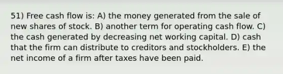 51) Free cash flow is: A) the money generated from the sale of new shares of stock. B) another term for operating cash flow. C) the cash generated by decreasing net working capital. D) cash that the firm can distribute to creditors and stockholders. E) the net income of a firm after taxes have been paid.