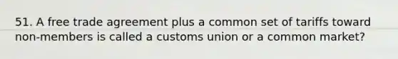 51. A free trade agreement plus a common set of tariffs toward non-members is called a customs union or a common market?