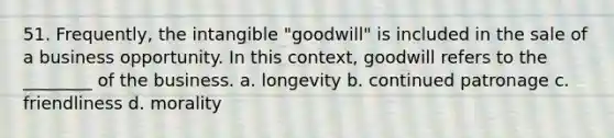 51. Frequently, the intangible "goodwill" is included in the sale of a business opportunity. In this context, goodwill refers to the ________ of the business. a. longevity b. continued patronage c. friendliness d. morality