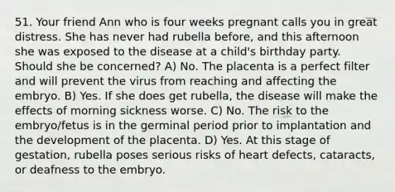 51. Your friend Ann who is four weeks pregnant calls you in great distress. She has never had rubella before, and this afternoon she was exposed to the disease at a child's birthday party. Should she be concerned? A) No. The placenta is a perfect filter and will prevent the virus from reaching and affecting the embryo. B) Yes. If she does get rubella, the disease will make the effects of morning sickness worse. C) No. The risk to the embryo/fetus is in the germinal period prior to implantation and the development of the placenta. D) Yes. At this stage of gestation, rubella poses serious risks of heart defects, cataracts, or deafness to the embryo.