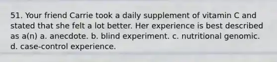 51. Your friend Carrie took a daily supplement of vitamin C and stated that she felt a lot better. Her experience is best described as a(n) a. anecdote. b. blind experiment. c. nutritional genomic. d. case-control experience.