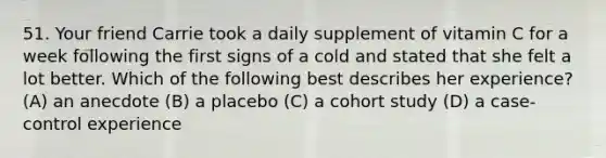 51. Your friend Carrie took a daily supplement of vitamin C for a week following the first signs of a cold and stated that she felt a lot better. Which of the following best describes her experience? (A) an anecdote (B) a placebo (C) a cohort study (D) a case-control experience