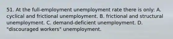 51. At the full-employment unemployment rate there is only: A. cyclical and frictional unemployment. B. frictional and structural unemployment. C. demand-deficient unemployment. D. "discouraged workers" unemployment.