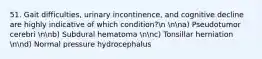 51. Gait difficulties, urinary incontinence, and cognitive decline are highly indicative of which condition?n nna) Pseudotumor cerebri nnb) Subdural hematoma nnc) Tonsillar herniation nnd) Normal pressure hydrocephalus