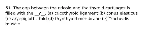 51. The gap between the cricoid and the thyroid cartilages is filled with the __?__. (a) cricothyroid ligament (b) conus elasticus (c) aryepiglottic fold (d) thyrohyoid membrane (e) Trachealis muscle