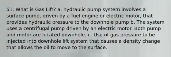 51. What is Gas Lift? a. hydraulic pump system involves a surface pump, driven by a fuel engine or electric motor, that provides hydraulic pressure to the downhole pump b. The system uses a centrifugal pump driven by an electric motor. Both pump and motor are located downhole. c. Use of gas pressure to be injected into downhole lift system that causes a density change that allows the oil to move to the surface.