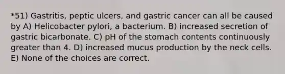 *51) Gastritis, peptic ulcers, and gastric cancer can all be caused by A) Helicobacter pylori, a bacterium. B) increased secretion of gastric bicarbonate. C) pH of the stomach contents continuously greater than 4. D) increased mucus production by the neck cells. E) None of the choices are correct.